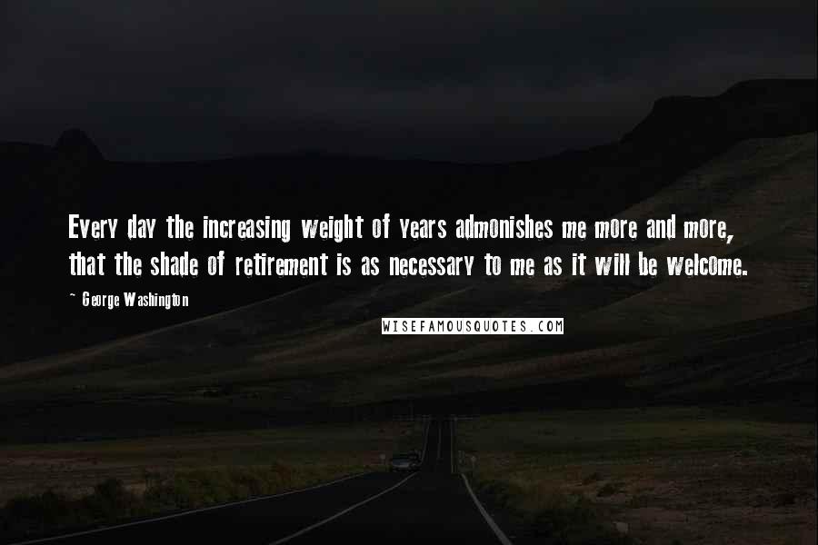 George Washington Quotes: Every day the increasing weight of years admonishes me more and more, that the shade of retirement is as necessary to me as it will be welcome.