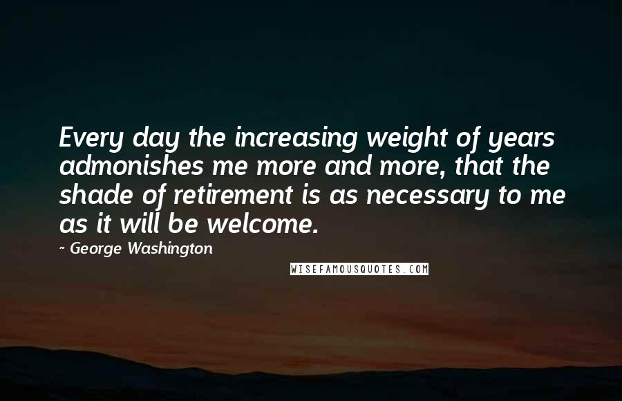 George Washington Quotes: Every day the increasing weight of years admonishes me more and more, that the shade of retirement is as necessary to me as it will be welcome.