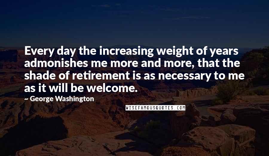 George Washington Quotes: Every day the increasing weight of years admonishes me more and more, that the shade of retirement is as necessary to me as it will be welcome.