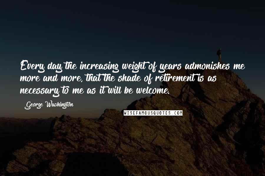 George Washington Quotes: Every day the increasing weight of years admonishes me more and more, that the shade of retirement is as necessary to me as it will be welcome.