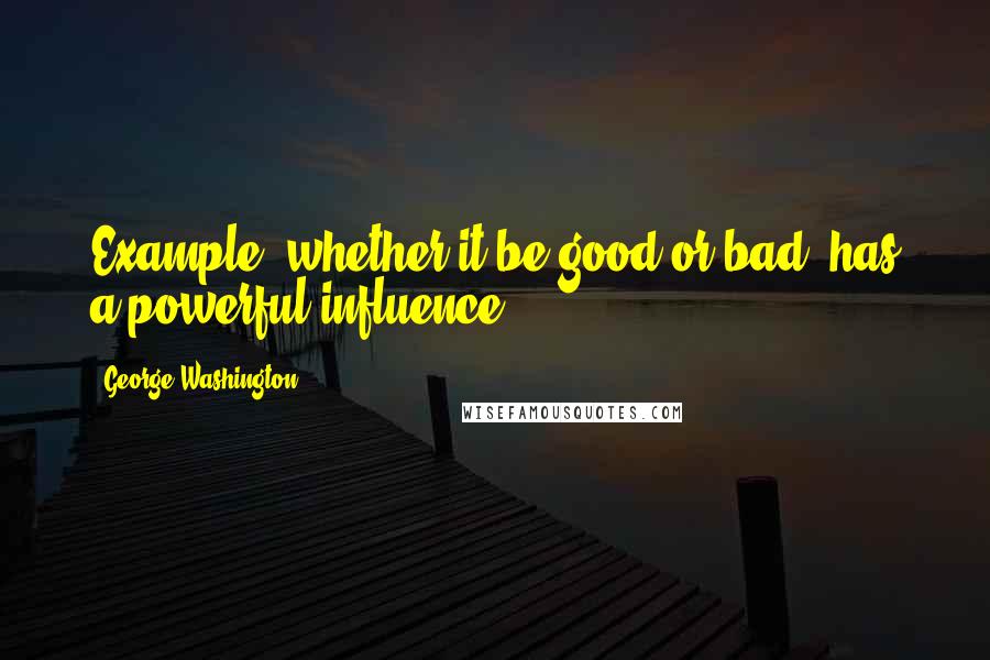 George Washington Quotes: Example, whether it be good or bad, has a powerful influence.