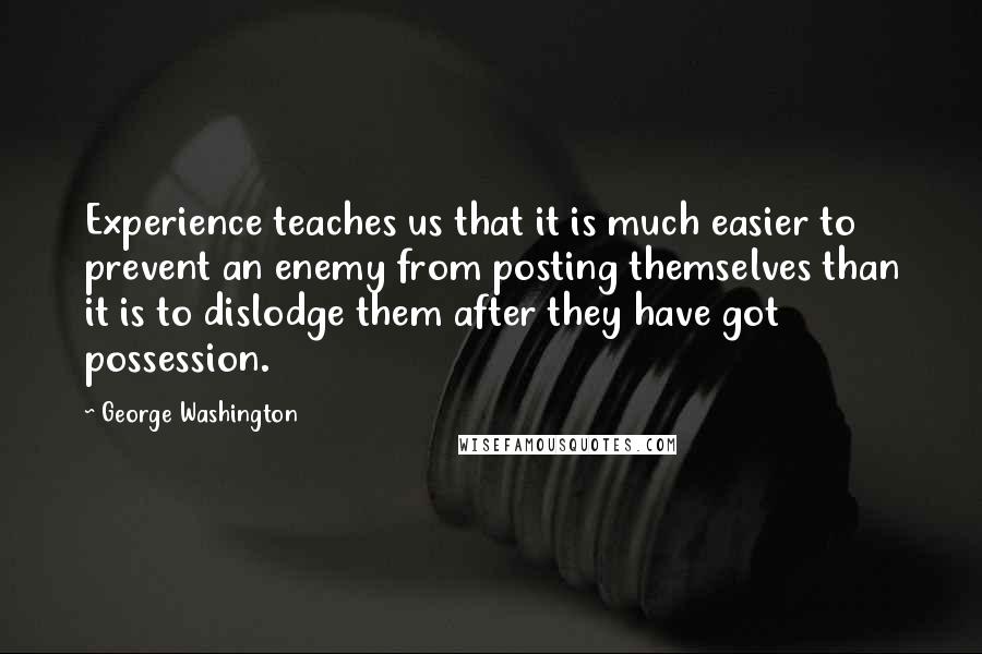 George Washington Quotes: Experience teaches us that it is much easier to prevent an enemy from posting themselves than it is to dislodge them after they have got possession.