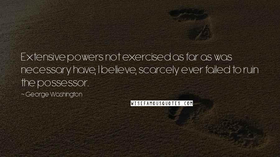 George Washington Quotes: Extensive powers not exercised as far as was necessary have, I believe, scarcely ever failed to ruin the possessor.