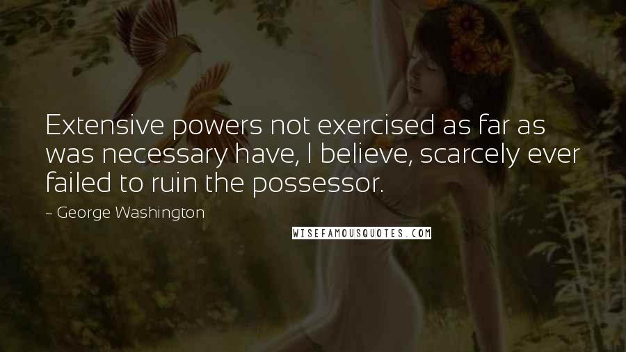 George Washington Quotes: Extensive powers not exercised as far as was necessary have, I believe, scarcely ever failed to ruin the possessor.