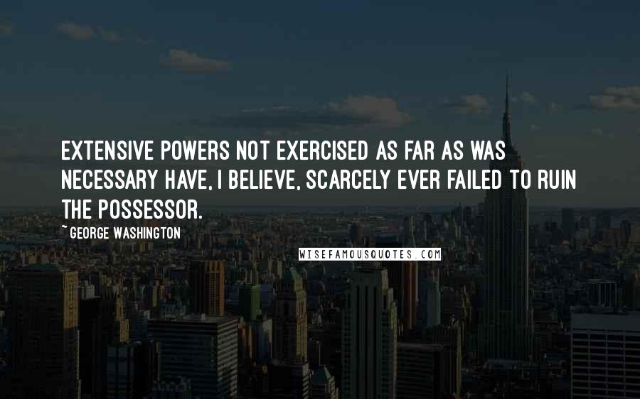 George Washington Quotes: Extensive powers not exercised as far as was necessary have, I believe, scarcely ever failed to ruin the possessor.