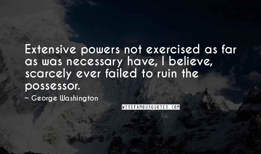 George Washington Quotes: Extensive powers not exercised as far as was necessary have, I believe, scarcely ever failed to ruin the possessor.
