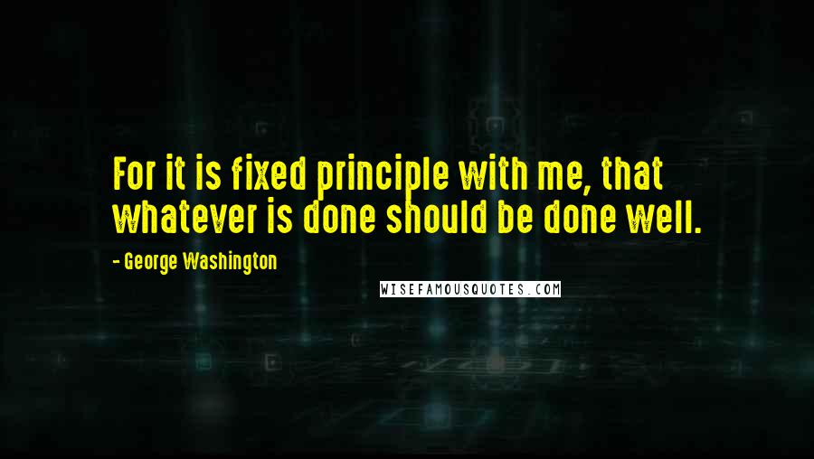 George Washington Quotes: For it is fixed principle with me, that whatever is done should be done well.