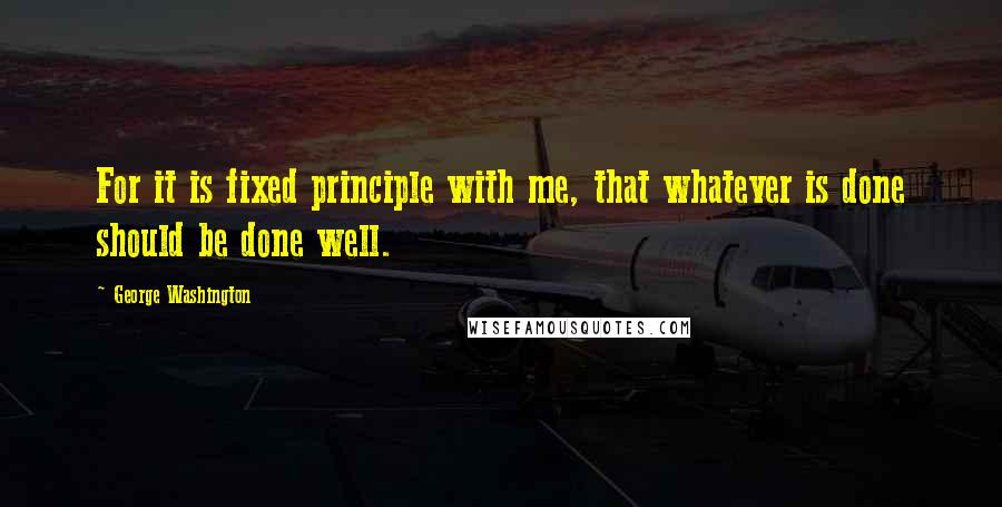 George Washington Quotes: For it is fixed principle with me, that whatever is done should be done well.