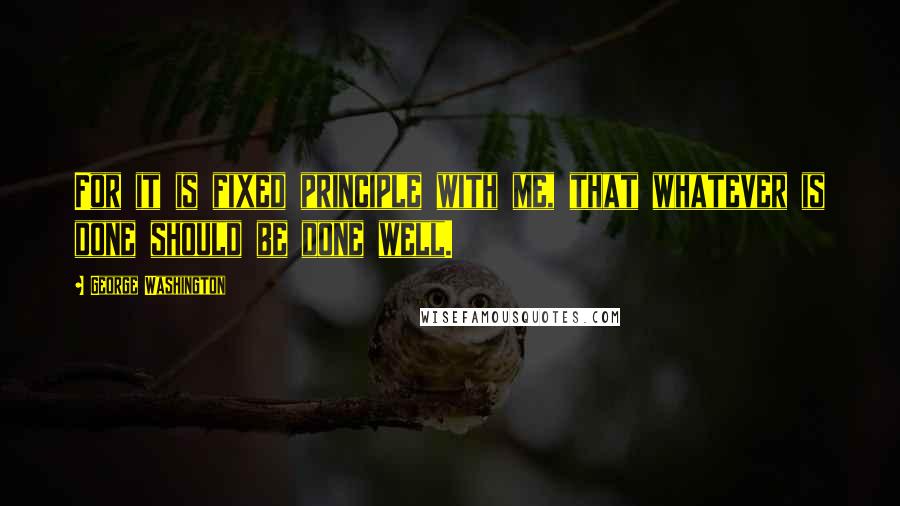 George Washington Quotes: For it is fixed principle with me, that whatever is done should be done well.