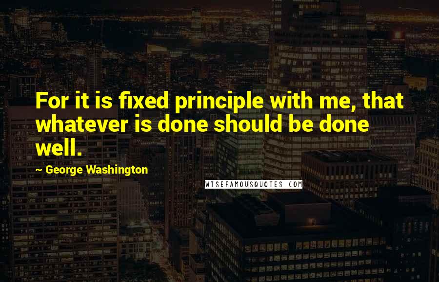 George Washington Quotes: For it is fixed principle with me, that whatever is done should be done well.