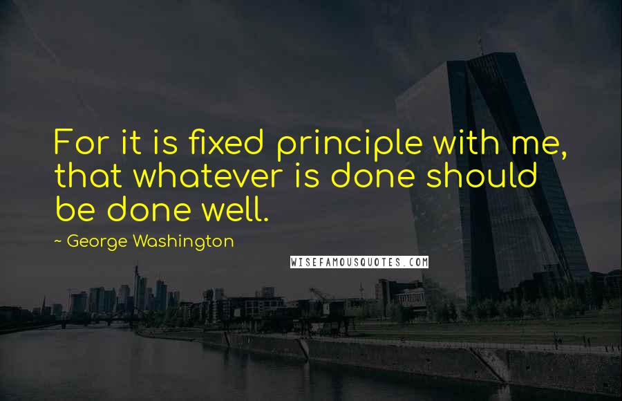 George Washington Quotes: For it is fixed principle with me, that whatever is done should be done well.