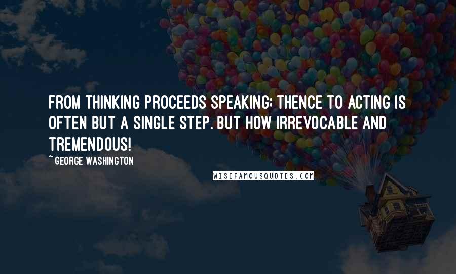 George Washington Quotes: From thinking proceeds speaking; thence to acting is often but a single step. But how irrevocable and tremendous!