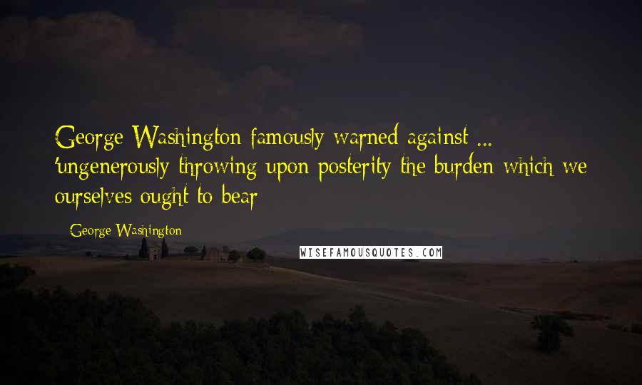 George Washington Quotes: George Washington famously warned against ... 'ungenerously throwing upon posterity the burden which we ourselves ought to bear