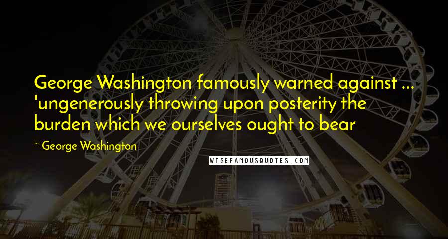 George Washington Quotes: George Washington famously warned against ... 'ungenerously throwing upon posterity the burden which we ourselves ought to bear