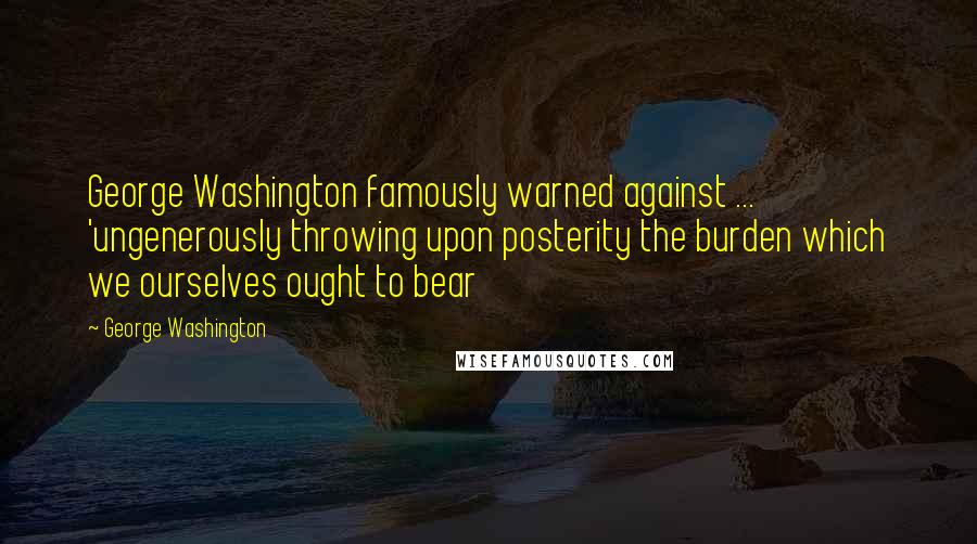 George Washington Quotes: George Washington famously warned against ... 'ungenerously throwing upon posterity the burden which we ourselves ought to bear