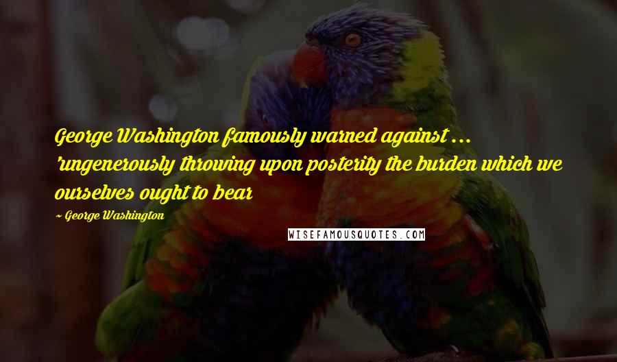 George Washington Quotes: George Washington famously warned against ... 'ungenerously throwing upon posterity the burden which we ourselves ought to bear