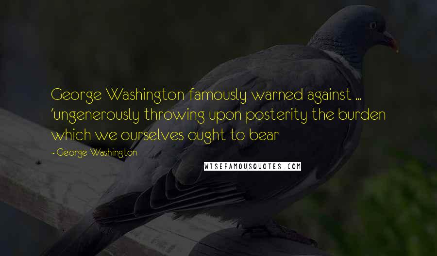 George Washington Quotes: George Washington famously warned against ... 'ungenerously throwing upon posterity the burden which we ourselves ought to bear