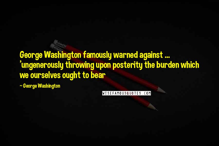 George Washington Quotes: George Washington famously warned against ... 'ungenerously throwing upon posterity the burden which we ourselves ought to bear