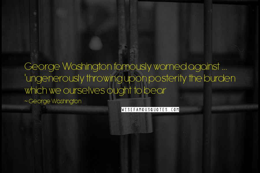 George Washington Quotes: George Washington famously warned against ... 'ungenerously throwing upon posterity the burden which we ourselves ought to bear