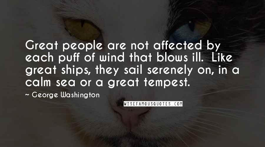 George Washington Quotes: Great people are not affected by each puff of wind that blows ill. Like great ships, they sail serenely on, in a calm sea or a great tempest.