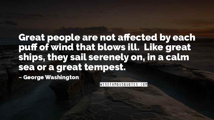 George Washington Quotes: Great people are not affected by each puff of wind that blows ill. Like great ships, they sail serenely on, in a calm sea or a great tempest.