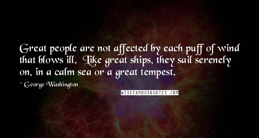 George Washington Quotes: Great people are not affected by each puff of wind that blows ill. Like great ships, they sail serenely on, in a calm sea or a great tempest.