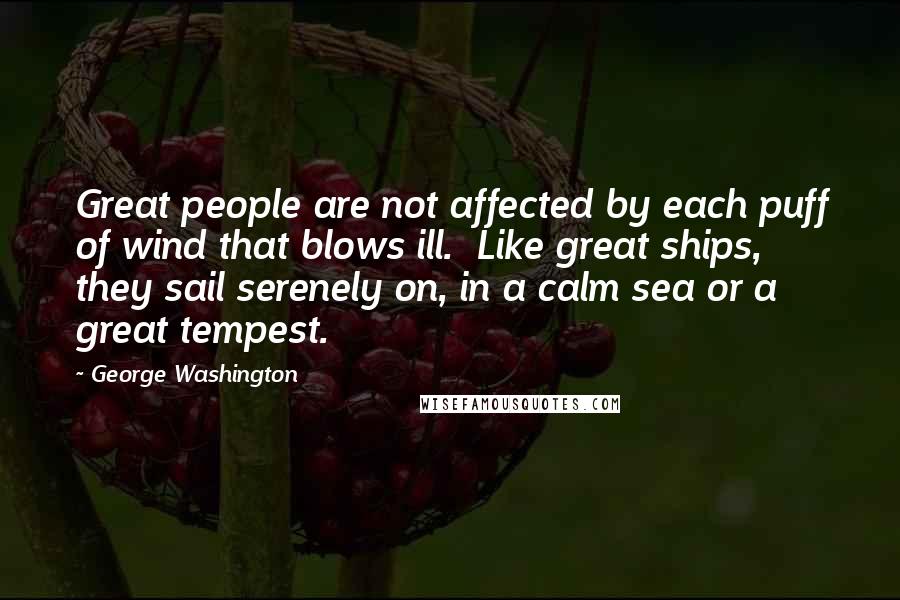 George Washington Quotes: Great people are not affected by each puff of wind that blows ill. Like great ships, they sail serenely on, in a calm sea or a great tempest.