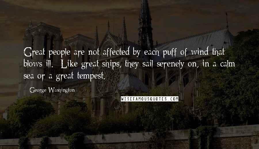 George Washington Quotes: Great people are not affected by each puff of wind that blows ill. Like great ships, they sail serenely on, in a calm sea or a great tempest.