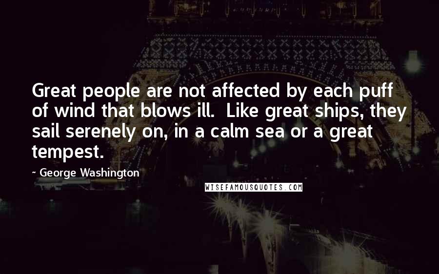 George Washington Quotes: Great people are not affected by each puff of wind that blows ill. Like great ships, they sail serenely on, in a calm sea or a great tempest.
