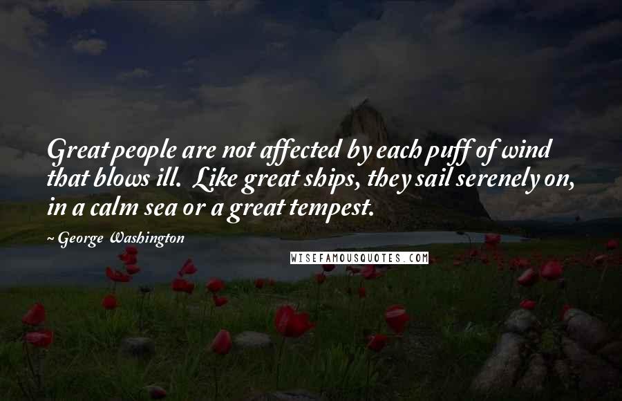 George Washington Quotes: Great people are not affected by each puff of wind that blows ill. Like great ships, they sail serenely on, in a calm sea or a great tempest.