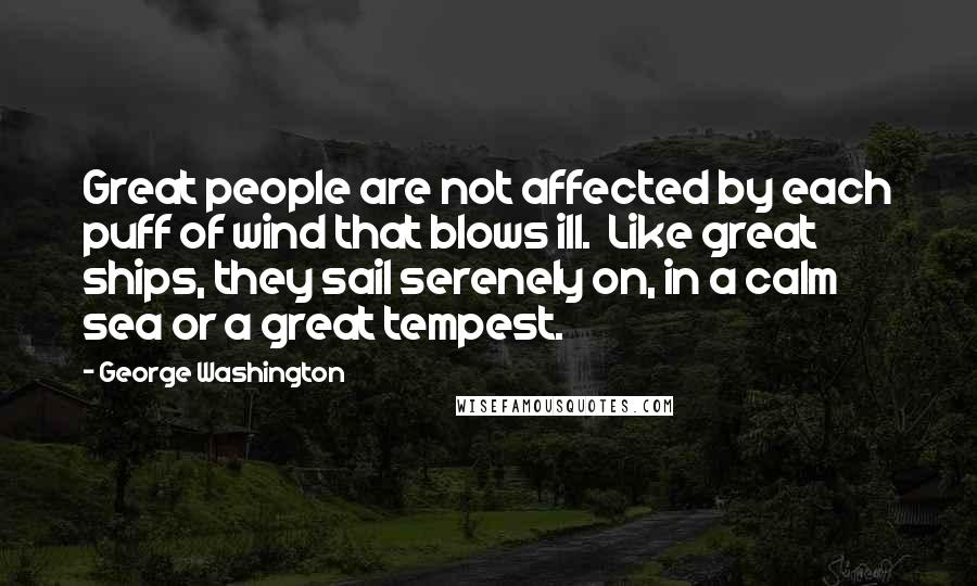 George Washington Quotes: Great people are not affected by each puff of wind that blows ill. Like great ships, they sail serenely on, in a calm sea or a great tempest.