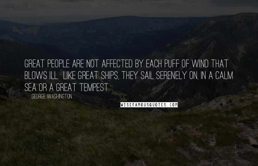 George Washington Quotes: Great people are not affected by each puff of wind that blows ill. Like great ships, they sail serenely on, in a calm sea or a great tempest.
