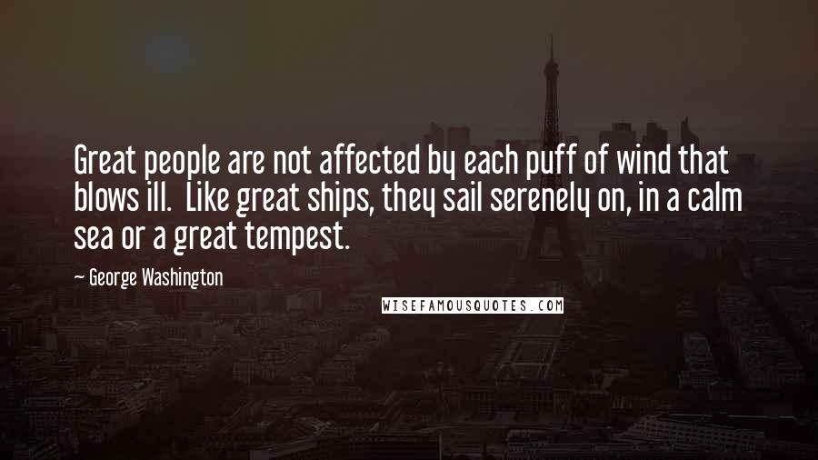 George Washington Quotes: Great people are not affected by each puff of wind that blows ill. Like great ships, they sail serenely on, in a calm sea or a great tempest.