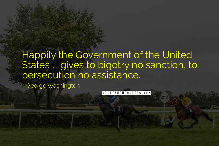 George Washington Quotes: Happily the Government of the United States ... gives to bigotry no sanction, to persecution no assistance.