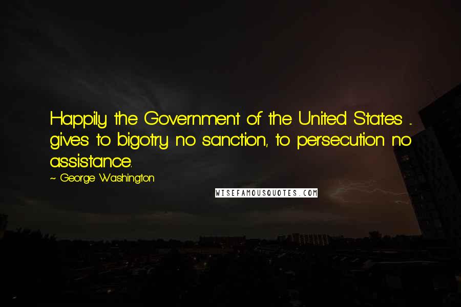 George Washington Quotes: Happily the Government of the United States ... gives to bigotry no sanction, to persecution no assistance.