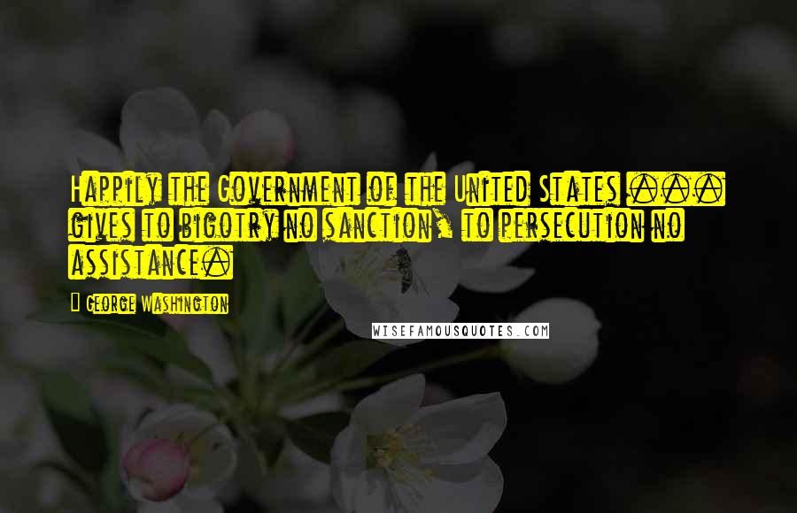 George Washington Quotes: Happily the Government of the United States ... gives to bigotry no sanction, to persecution no assistance.