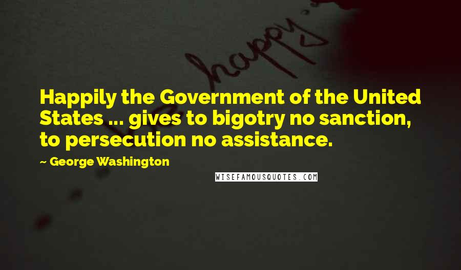 George Washington Quotes: Happily the Government of the United States ... gives to bigotry no sanction, to persecution no assistance.