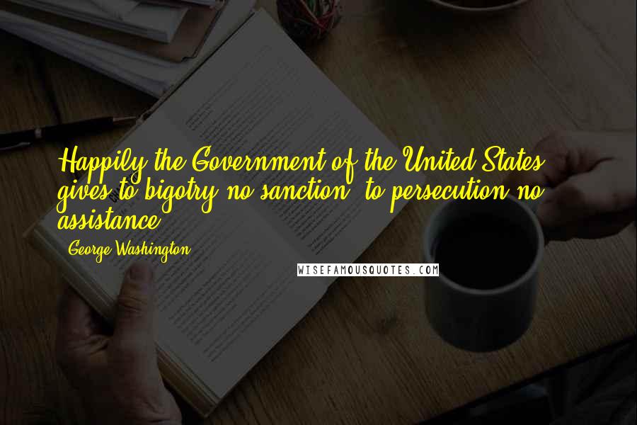 George Washington Quotes: Happily the Government of the United States ... gives to bigotry no sanction, to persecution no assistance.