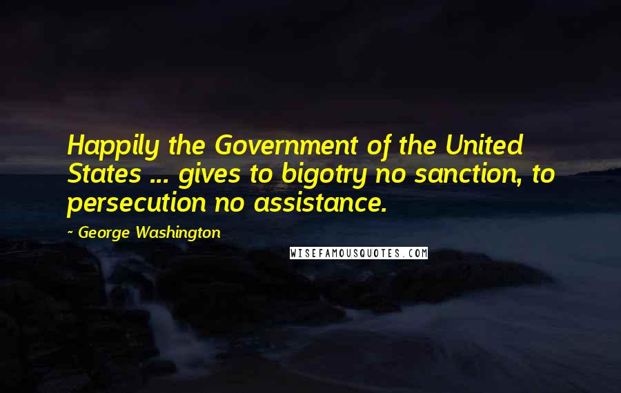 George Washington Quotes: Happily the Government of the United States ... gives to bigotry no sanction, to persecution no assistance.