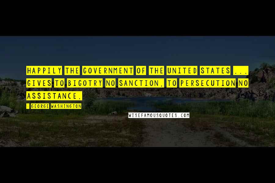 George Washington Quotes: Happily the Government of the United States ... gives to bigotry no sanction, to persecution no assistance.