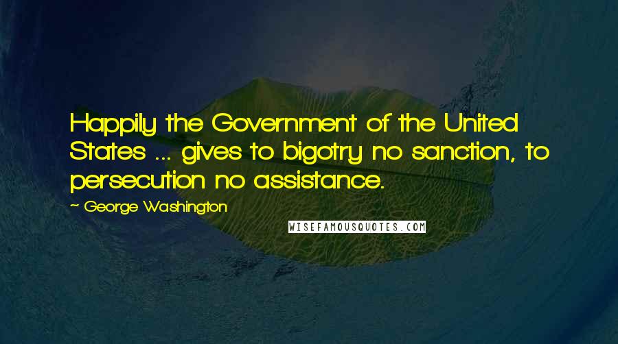 George Washington Quotes: Happily the Government of the United States ... gives to bigotry no sanction, to persecution no assistance.