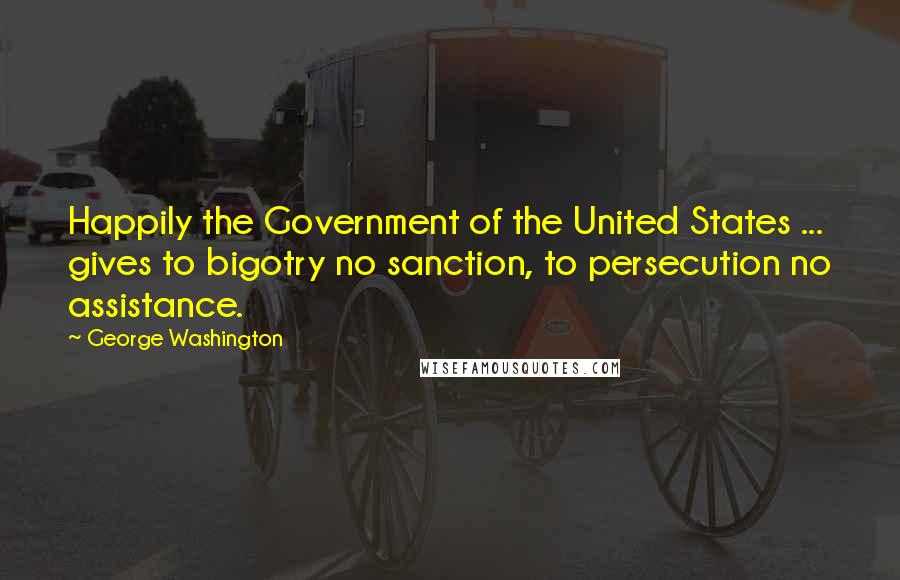 George Washington Quotes: Happily the Government of the United States ... gives to bigotry no sanction, to persecution no assistance.