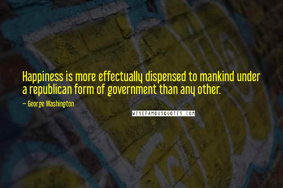 George Washington Quotes: Happiness is more effectually dispensed to mankind under a republican form of government than any other.