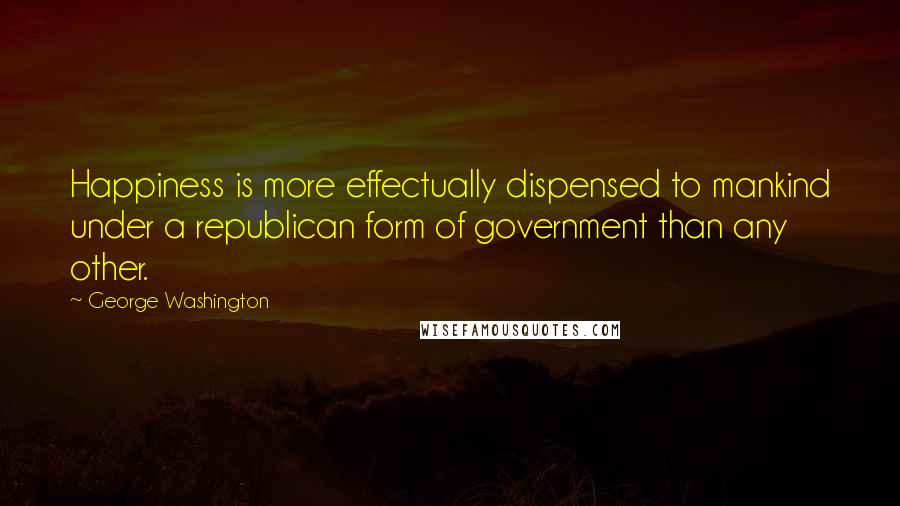 George Washington Quotes: Happiness is more effectually dispensed to mankind under a republican form of government than any other.