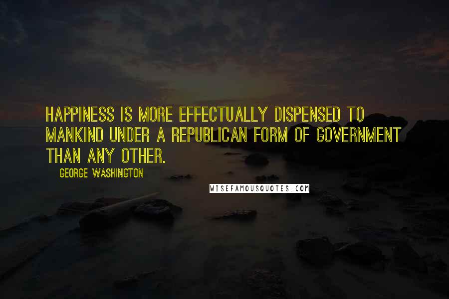 George Washington Quotes: Happiness is more effectually dispensed to mankind under a republican form of government than any other.