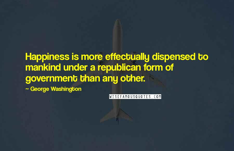 George Washington Quotes: Happiness is more effectually dispensed to mankind under a republican form of government than any other.