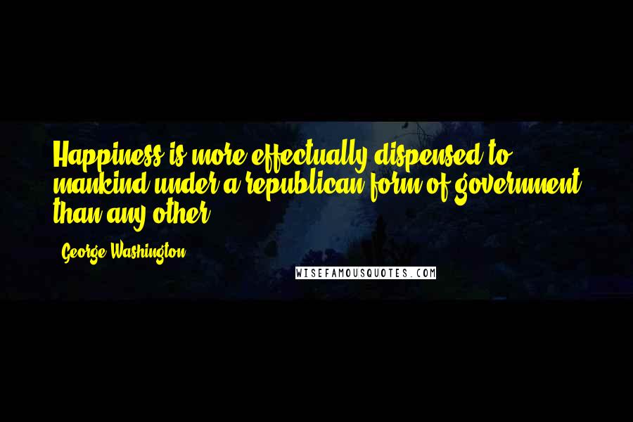 George Washington Quotes: Happiness is more effectually dispensed to mankind under a republican form of government than any other.