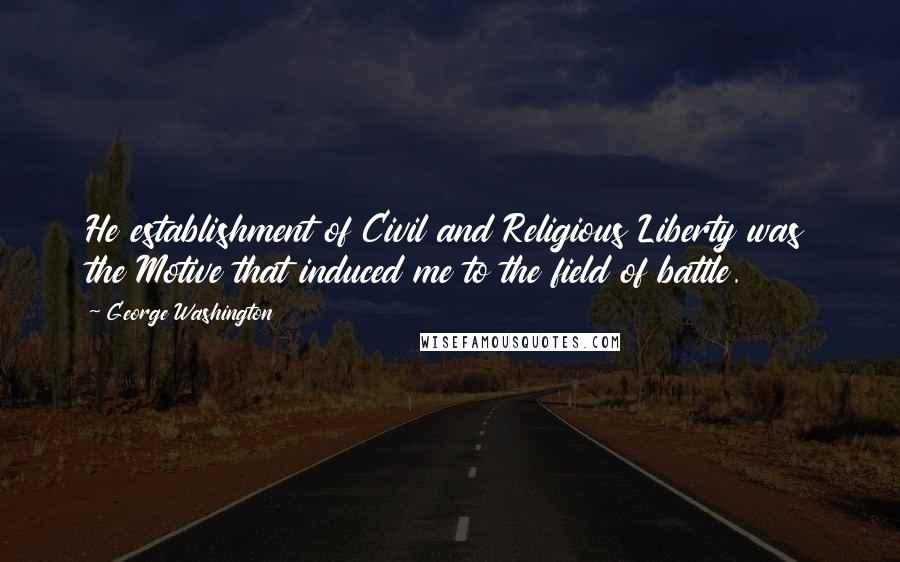 George Washington Quotes: He establishment of Civil and Religious Liberty was the Motive that induced me to the field of battle.