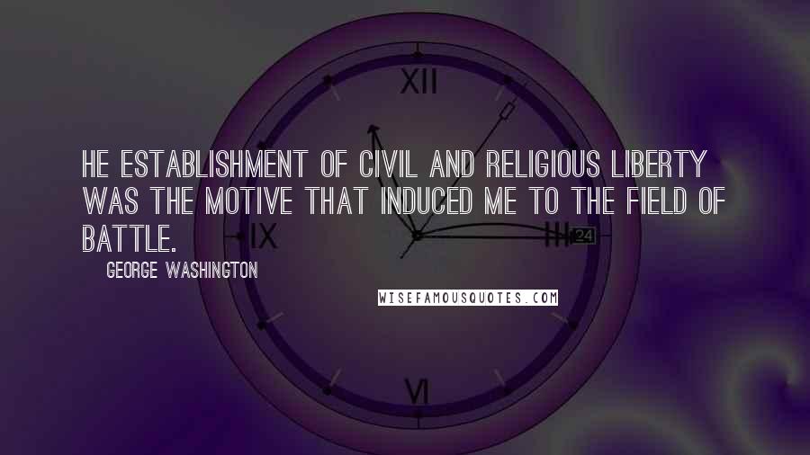 George Washington Quotes: He establishment of Civil and Religious Liberty was the Motive that induced me to the field of battle.