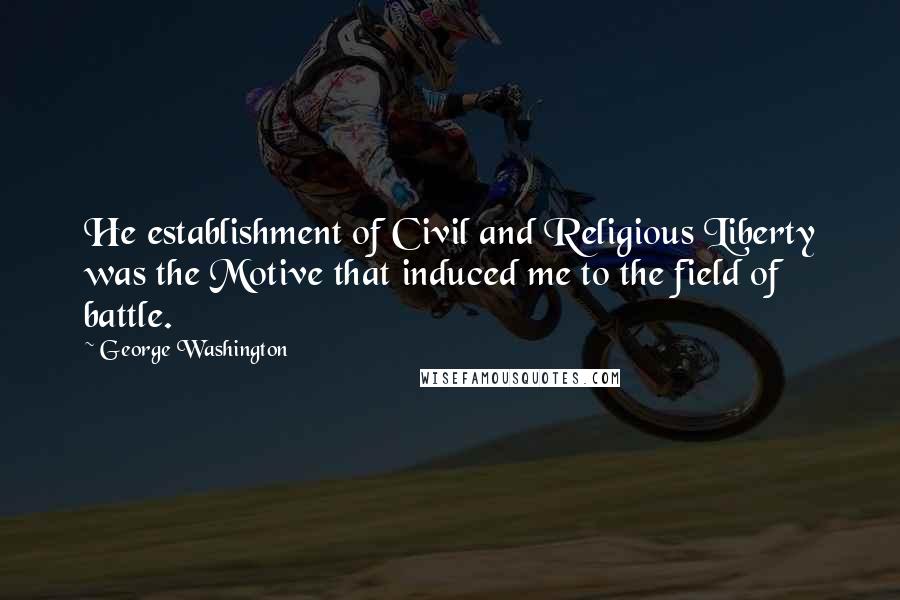 George Washington Quotes: He establishment of Civil and Religious Liberty was the Motive that induced me to the field of battle.